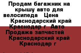 Продам багажник на крышу авто для велосипеда › Цена ­ 25 000 - Краснодарский край, Краснодар г. Авто » Продажа запчастей   . Краснодарский край,Краснодар г.